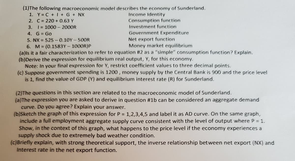 (1)The following macroeconomic model describes the economy of Sunderland.
1. Y= C +I + G + NX
2. C = 220 + 0.63 Y
3. 1 = 1000- 2000R
4. G = Go
5. NX = 525-0.10Y-50OR
6. M (0.1583Y-1000R)P
(a)ls it a fair characterization to refer to equation #2 as a "simple" consumption function? Explain.
(b)Derive the expression for equilibrium real output, Y, for this economy.
Note: In your final expression for Y, restrict coefficient values to three decimal points.
(c) Suppose government spending is 1200 , money supply by the Central Bank is 900 and the price level
is 1, find the value of GDP (Y) and equilibrium interest rate (R) for Sunderland.
Income Identity
Consumption function
Investment function
Government Expenditure
Net export function
Money market equilibrium
(2)The questions in this section are related to the macroeconomic model of Sunderland.
(a)The expression you are asked to derive in question #1b can be considered an aggregate demand
curve. Do you agree? Explain your answer.
(b)Sketch the graph of this expression for P = 1,2,3,4,5 and label it as AD curve. On the same graph,
include a full employment aggregate supply curve consistent with the level of output where P = 1.
Show, in the context of this graph, what happens to the price level if the economy experiences a
supply shock due to extremely bad weather condition.
(c)Briefly explain, with strong theoretical support, the inverse relationship between net export (NX) and
Interest rate in the net export function.
