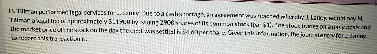 H. Tillman performed legal services for J. Laney. Due to a cash shortage, an agreement was reached whereby J. Laney. would pay H.
Tillman a legal fee of approximately $11900 by issuing 2900 shares of its common stock (par $1). The stock trades on a daily basis and
the market price of the stock on the day the debt was settled is $4.60 per share. Given this information, the journal entry for J. Laney.
to record this transaction is:
