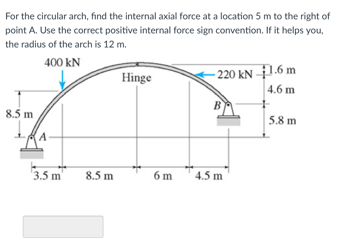 For the circular arch, find the internal axial force at a location 5 m to the right of
point A. Use the correct positive internal force sign convention. If it helps you,
the radius of the arch is 12 m.
400 kN
Hinge
220 kN –1.6 m
4.6 m
B
8.5 m
5.8 m
(A
'3.5 m'
8.5 m
6 m
4.5 m

