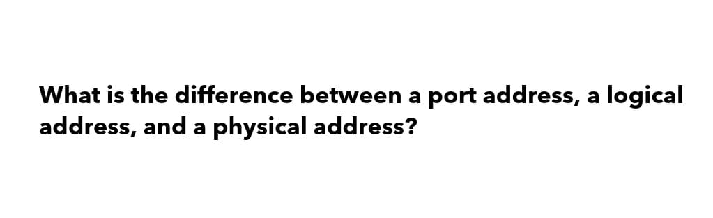 What is the difference between a port address, a logical
address, and a physical address?