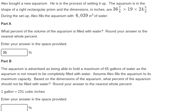 Alex bought a new aquarium. He is in the process of setting it up. The aquarium is in the
shape of a right rectangular prism and the dimensions, in inches, are 36- x 19 × 24-
During the set-up, Alex fills the aquarium with 6, 039 in³ of water.
Part A
What percent of the volume of the aquarium is filled with water? Round your answer to the
nearest whole percent.
Enter your answer in the space provided.
35
%
Part B
The aquarium is advertised as being able to hold a maximum of 65 gallons of water as the
aquarium is not meant to be completely filled with water. Assume Alex fills the aquarium to its
maximum capacity. Based on the dimensions of the aquarium, what percent of the aquarium
should not be filled with water? Round your answer to the nearest whole percent.
1 gallon = 231 cubic inches
Enter your answer in the space provided.
%
