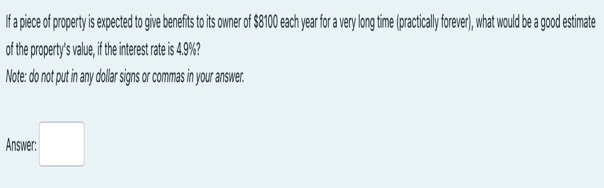 If a piece of property is expected to give benefits to its owner of $8100 each year for a very long time (practically forever), what would be a good estimate
of the property's value, if the interest rate is 4.9%?
Note: do not put in any dollar signs or commas in your answer.
Answer:
