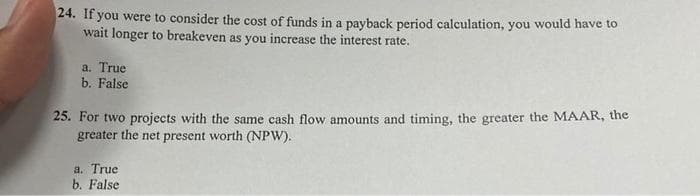 24. If you were to consider the cost of funds in a payback period calculation, you would have to
wait longer to breakeven as you increase the interest rate.
a. True
b. False
25. For two projects with the same cash flow amounts and timing, the greater the MAAR, the
greater the net present worth (NPW).
a. True
b. False
