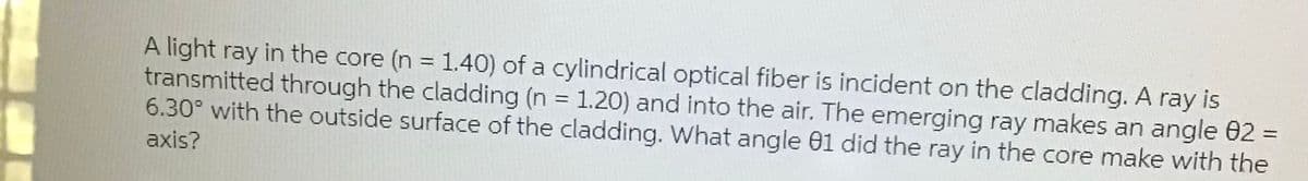A light ray in the core (n = 1.40) of a cylindrical optical fiber is incident on the cladding. A ray is
transmitted through the cladding (n = 1.20) and into the air. The emerging ray makes an angle 02 =
6.30° with the outside surface of the cladding. What angle 01 did the ray in the core make with the
%3D
axis?
