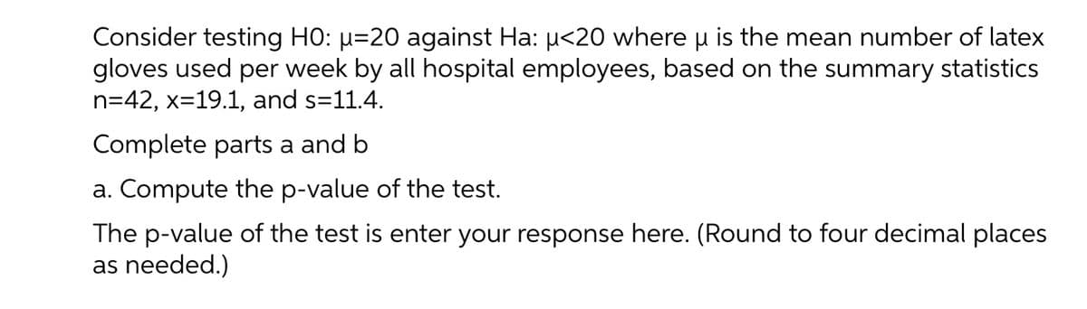 Consider testing HO: µ=20 against Ha: u<20 where u is the mean number of latex
gloves used per week by all hospital employees, based on the summary statistics
n=42, x=19.1, and s=11.4.
Complete parts a and b
a. Compute the p-value of the test.
The p-value of the test is enter your response here. (Round to four decimal places
as needed.)
