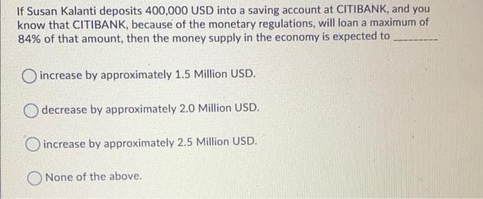 If Susan Kalanti deposits 400,000 USD into a saving account at CITIBANK, and you
know that CITIBANK, because of the monetary regulations, will loan a maximum of
84% of that amount, then the money supply in the economy is expected to
O increase by approximately 1.5 Million USD.
decrease by approximately 2.0 Million USD.
increase by approximately 2.5 Million USD.
None of the above.
