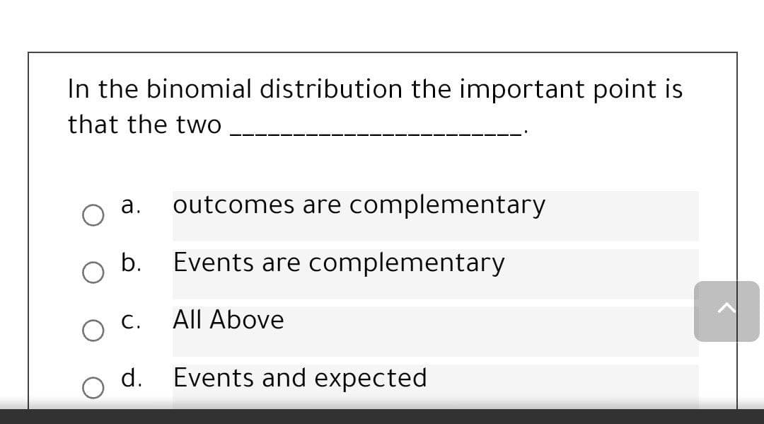 In the binomial distribution the important point is
that the two
а.
outcomes are complementary
b.
Events are complementary
С.
All Above
d.
Events and expected
