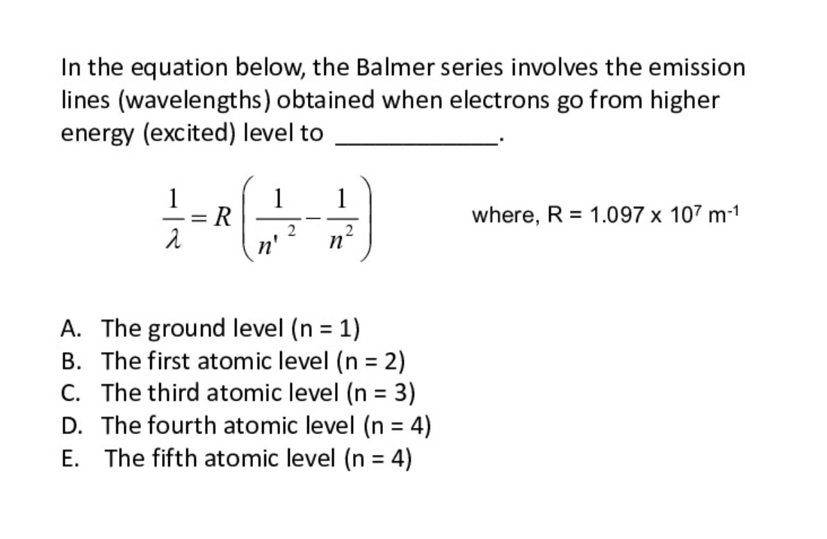 In the equation below, the Balmer series involves the emission
lines (wavelengths) obtained when electrons go from higher
energy (excited) level to
1
1
R
n'
1
where, R = 1.097 x 107 m-1
%3D
--
A. The ground level (n = 1)
B. The first atomic level (n = 2)
C. The third atomic level (n = 3)
D. The fourth atomic level (n = 4)
E. The fifth atomic level (n = 4)
%3D
%3D
