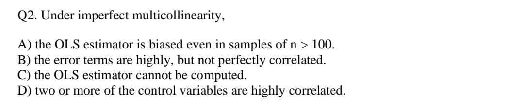 Q2. Under imperfect multicollinearity,
A) the OLS estimator is biased even in samples of n > 100.
B) the error terms are highly, but not perfectly correlated.
C) the OLS estimator cannot be computed.
D) two or more of the control variables are highly correlated.
