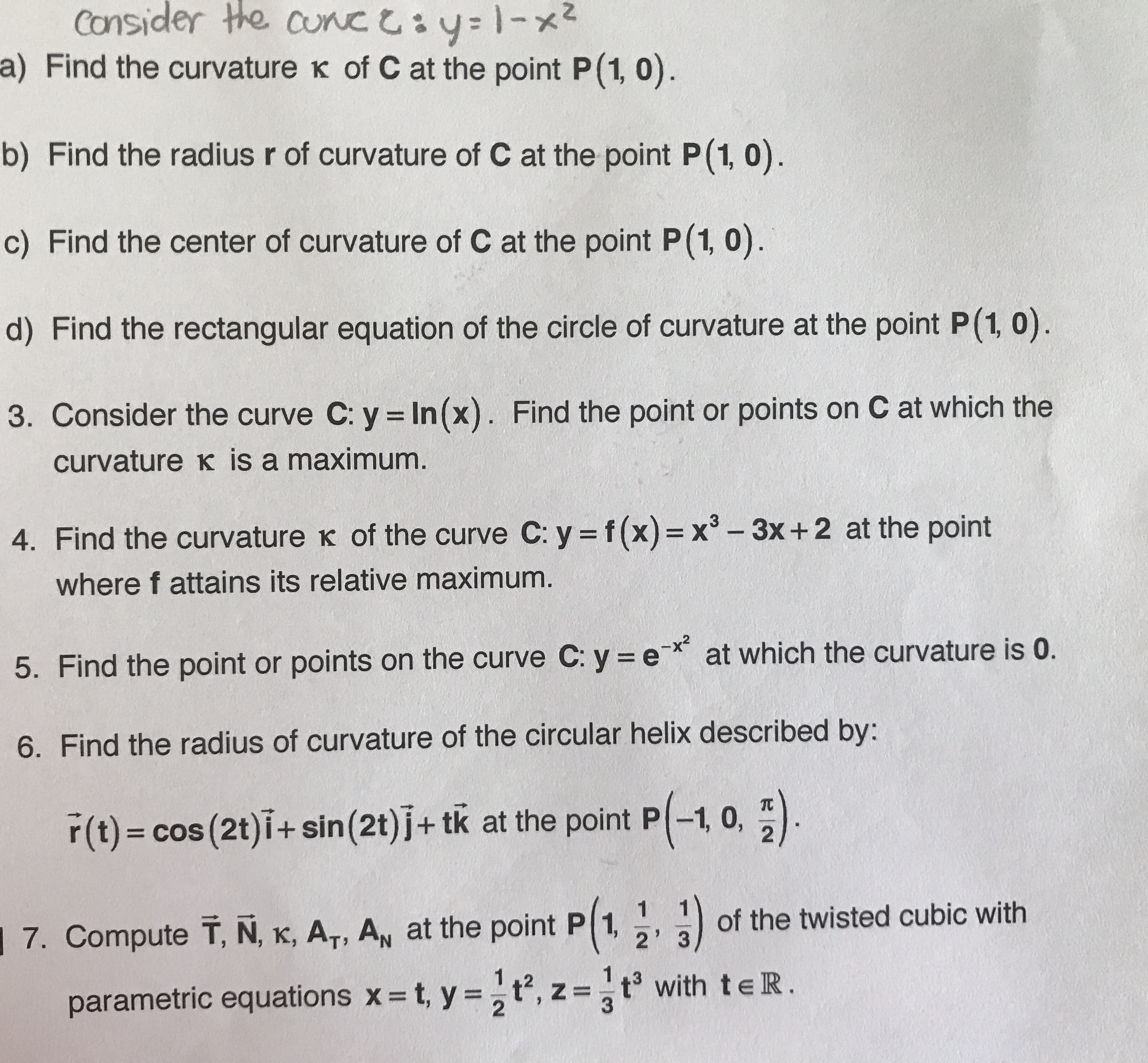 Consider the cunc y1-x
a) Find the curvature K of C at the point P(1, 0)
b) Find the radius r of curvature of C at the point P(1, 0)
c) Find the center of curvature of C at the point P(1, 0)
d) Find the rectangular equation of the circle of curvature at the point P(1, 0)
3. Consider the curve C: y In(x). Find the point or points on C at which the
curvature K is a maximum
4. Find the curvature K of the curve C: y f(x) = x -3x+2 at the point
where f attains its relative maximum.
at which the curvature is 0.
5. Find the point or points on the curve C: y e
6. Find the radius of curvature of the circular helix described by:
r(t) cos (2t)i+ sin (2t) j+ tk at the point P-1, 0,
of the twisted cubic with
7. Compute T, N, K, AT, AN at the point P 1,
2' 3
1.2
t, y=t, z =t3 with teR.
parametric equations x
2
