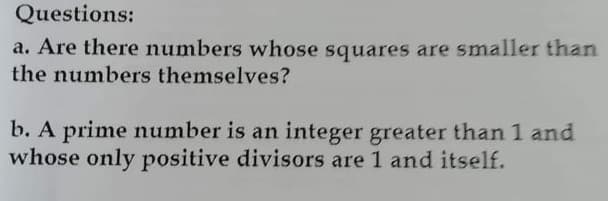 Questions:
a. Are there numbers whose squares are smaller than
the numbers themselves?
b. A prime number is an integer greater than 1 and
whose only positive divisors are 1 and itself.
