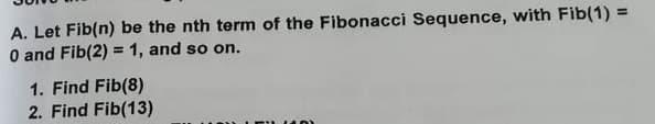 A. Let Fib(n) be the nth term of the Fibonacci Sequence, with Fib(1) =
O and Fib(2) = 1, and so on.
%3D
1. Find Fib(8)
2. Find Fib(13)
