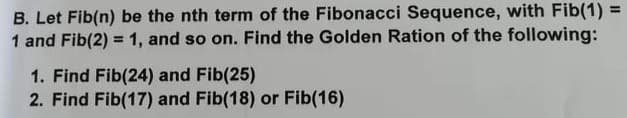 B. Let Fib(n) be the nth term of the Fibonacci Sequence, with Fib(1) =
1 and Fib(2) = 1, and so on. Find the Golden Ration of the following:
%3D
1. Find Fib(24) and Fib(25)
2. Find Fib(17) and Fib(18) or Fib(16)
