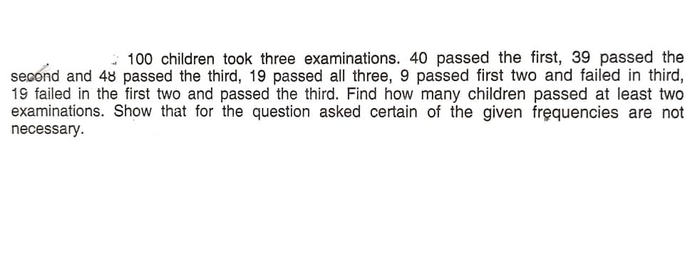 * 100 children took three examinations. 40 passed the first, 39 passed the
second and 48 passed the third, 19 passed all three, 9 passed first two and failed in third,
19 failed in the first two and passed the third. Find how many children passed at least two
examinations. Show that for the question asked certain of the given fręquencies are not
necessary.
