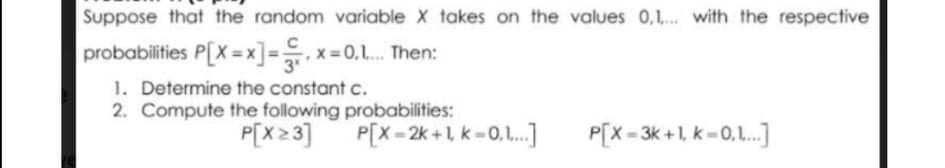Suppose that the random variable X takes on the values 0,1,.. with the respective
probabilities P[X = x]=. x= 0,1. Then:
1. Determine the constant c.
2. Compute the following probabilities:
P[x 23]
P[x = 2k +1 k - 0,1.]
P[X = 3k +1, k=0,1.]
