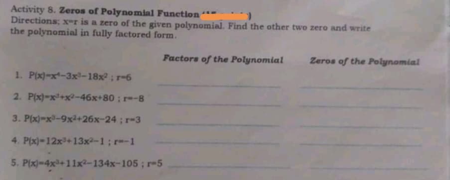 Activity 8. Zeros of Polynomial Function“-
Directions; x-r is a zero of the given polynomial. Find the other two zero and write
the polynomial in fully factored form.
140
Factors of the Polynomial
Zeros of the Polynomial
1. P(x)-x-3x-18x2; r-6
2. P(x)-x+x2-46x+80 ; r-8
3. P(x)-x-9x2+26x-24; r-3
4. P(x)-12x+13x2-1; r-1
5. P(x)-4x+11x²-134x-105; r-5

