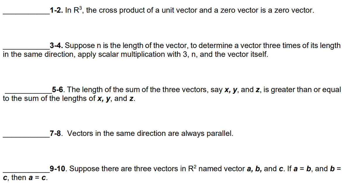 1-2. In R°, the cross product of a unit vector and a zero vector is a zero vector.
3-4. Suppose n is the length of the vector, to determine a vector three times of its length
in the same direction, apply scalar multiplication with 3, n, and the vector itself.
5-6. The length of the sum of the three vectors, say x, y, and z, is greater than or equal
to the sum of the lengths of x, y, and z.
7-8. Vectors in the same direction are always parallel.
9-10. Suppose there are three vectors in R² named vector a, b, and c. If a = b, and b =
c, then a = C.
