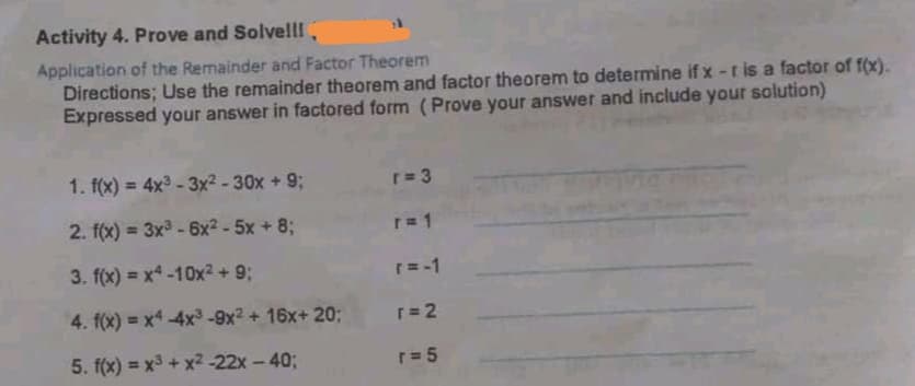 Activity 4. Prove and Solvelll,
Application of the Remainder and Factor Theorem
Directions; Use the remainder theorem and factor theorem to determine if x-r is a factor of f(x).
Expressed your answer in factored form (Prove your answer and include your solution)
1. f(x) = 4x3 - 3x² - 30x + 9;
r= 3
2. f(x) = 3x - 6x2 - 5x + 8;
r= 1
3. f(x) = x-10x2 + 9;
r= -1
4. f(x) = x -4x³ -9x2 + 16x+ 20;
r= 2
5. f(x) = x3 + x2 -22x -40;
