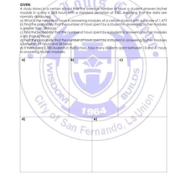 City of San Fernando, La Union
GIVEN:
A study shows in 'a certain school that the average number of hours a student answers his/her
module in a day is 26.8 hours, with a standard deviation of 5:57. Assuming that the data are
normally distributed.
aj What is the number of hours in answering modules of a certain student with az-score of 1.472
bị Find the prabablity that the number of hours spent by a student in answering his/her modules
is greater than 28 hours
c) Find the probability that the number of hours spent by astudent in answering his/her modules
is less than 42 hours
d) Find the probability that the numberof hours spent by a student in ainswering his/her modules
is between 19 hours and 28 hours.
e) If there were 2.780 students in that school. how many students spent between 15 and 41 houts
in answering his/her modules.
b)
c)
1964
City of San
d)
WISDON
BUILDS
Launion
