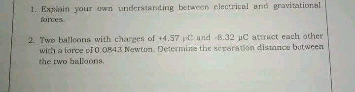1. Explain your own understanding between electrical and gravitational
forces.
2. Two balloons with charges of +4.57 uC and -8.32 uC attract each other
with a force of 0.0843 Newton. Determine the separation distance between
the two balloons.
