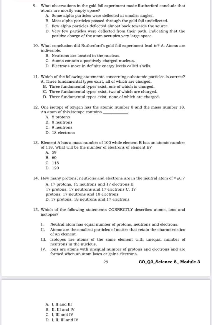 9.
What observations in the gold foil experiment made Rutherford conclude that
atoms are mostly empty space?
A. Some alpha particles were deflected at smaller angles.
B. Most alpha particles passed through the gold foil undeflected.
C. Few alpha particles deflected almost back towards the source.
D. Very few particles were deflected from their path, indicating that the
positive charge of the atom occupies very large space.
10. What conclusion did Rutherford's gold foil experiment lead to? A. Atoms are
indivisible.
B. Neutrons are located in the nucleus.
C. Atoms contain a positively charged nucleus.
D. Electrons move in definite energy levels called shells.
11. Which of the following statements concerning subatomic particles is correct?
A. Three fundamental types exist, all of which are charged.
B. Three fundamental types exist, one of which is charged.
C. Three fundamental types exist, two of which are charged.
D. Three fundamental types exist, none of which are charged.
12. One isotope of oxygen has the atomic number 8 and the mass number 18.
An atom of this isotope contains
A. 8 protons
B. 8 neutrons
C. 9 neutrons
D. 18 electrons
13. Element A has a mass number of 100 while element B has an atomic number
of 118. What will be the number of electrons of element B?
A. 59
В. 60
С. 118
D. 120
14. How many protons, neutrons and electrons are in the neutral atom of 35,C1?
A. 17 protons, 15 neutrons and 17 electrons B.
17 protons, 17 neutrons and 17 electrons C. 17.
protons, 17 neutrons and 18 electrons
D. 17 protons, 18 neutrons and 17 electrons
15. Which of the following statements CORRECTLY describes atoms, ions and
isotopes?
I.
Neutral atom has equal number of protons, neutrons and electrons.
II. Atoms are the smallest particles of matter that retain the characteristics
of an element.
III. Isotopes are atoms of the same element with unequal number of
neutrons in the nucleus.
IV. Ions are atoms with unequal number of protons and electrons and are
formed when an atom loses or gains electrons.
29
co Q3_Science 8_ Module 3
A. 1, II and III
B. II, III and IV
C. I, III and IV
D. 1, II, III and IV
