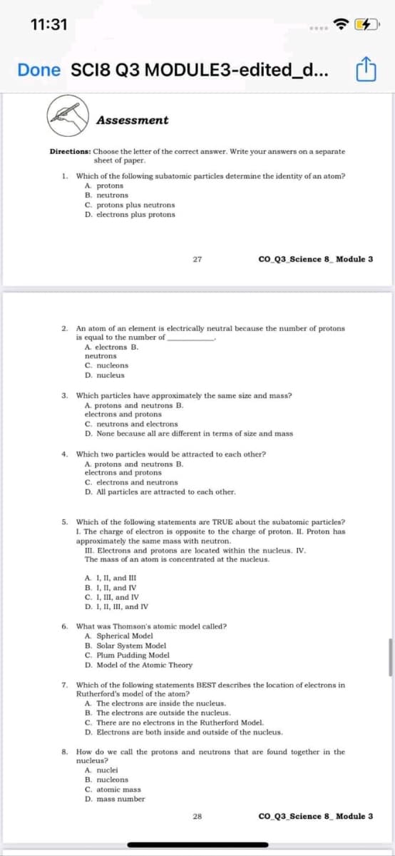 11:31
Done SCI8 Q3 MODULE3-edited_d...
Assessment
Directions: Choose the letter of the correct answer. Write your answers on a separate
sheet of paper.
1. Which of the following subatomic particles determine the identity of an atom?
A. protons
B. neutrons
C. protons plus neutrons
D. electrons plus protons
27
co Q3_Science 8 Module 3
An atom of an element is electrically neutral because the number of protons
is equal to the number of
A. electrons B.
2.
neutrons
C. nucleons
D. nucleus
Which particles have approximately the same size and mass?
A. protons and neutrons B.
electrons and protons
C. neutrons and electrons
D. None because all are different in terms of size and mass
3.
4. Which two particles would be attracted to each other?
A. protons and neutrons B.
electrons and protons
C. electrons and neutrons
D. All particles are attracted to cach other.
5.
Which of the following statements are TRUE about the subatomic particles?
I. The charge of electron is opposite to the charge of proton. II. Proton has
approximately the same mass with neutron.
III. Electrons and protons are located within the nucleus. IV.
The mass of an atom is concentrated at the nucleus.
A. 1, II, and II
B. I, II, and Iv
C. I, II, and IV
D. I, II, II, and IV
6.
What was Thomson's atomic model called?
A. Spherical Model
B. Solar System Model
C. Plum Pudding Model
D. Model of the Atomic Theory
7. Which of the following statements BEST describes the location of electrons in
Rutherford's model of the atom?
A. The electrons are inside the nucleus.
B. The electrons are outside the nucleus.
C. There are no electrons in the Rutherford Model.
D. Electrons are both inside and outside of the nucleus.
8. How do we call the protons and neutrons that are found together in the
nucleus?
A. nuclei
B. nucleons
C. atomic mass
D. mass number
28
co Q3_Science 8_ Module 3
