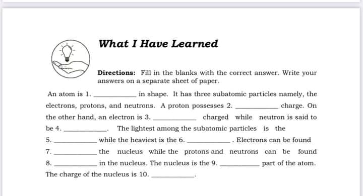 What I Have Learned
Directions: Fill in the blanks with the correct answer. Write your
answers on a separate sheet of paper.
in shape. It has three subatomic particles namely, the
charge. On
An atom is 1.
electrons, protons, and neutrons. A proton possesses 2.
the other hand, an electron is 3. .
charged while neutron is said to
be 4.
The lightest among the subatomic particles is the
while the heaviest is the 6..
. Electrons can be found
5.
7.
the nucleus while the protons and neutrons can be found
8.
in the nucleus. The nucleus is the 9.
part of the atom.
The charge of the nucleus is 10..
