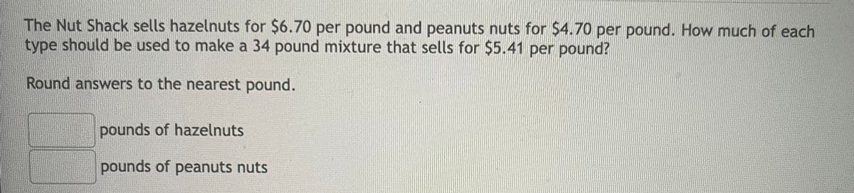 The Nut Shack sells hazelnuts for $6.70 per pound and peanuts nuts for $4.70 per pound. How much of each
type should be used to make a 34 pound mixture that sells for $5.41 per pound?
Round answers to the nearest pound.
pounds of hazelnuts
pounds of peanuts nuts
