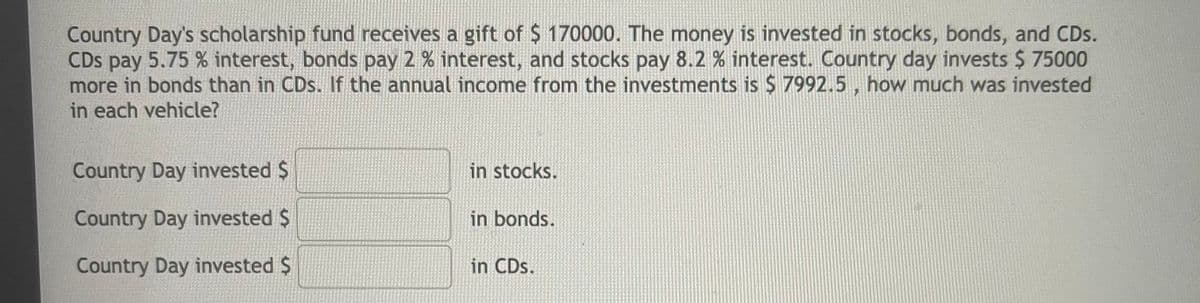 Country Day's scholarship fund receives a gift of $ 170000. The money is invested in stocks, bonds, and CDs.
CDs pay 5.75 % interest, bonds pay 2 % interest, and stocks pay 8.2 % interest. Country day invests $ 75000
more in bonds than in CDs. If the annual income from the investments is $ 7992.5, how much was invested
in each vehicle?
Country Day invested $
in stocks.
Country Day invested $
in bonds.
Country Day invested $
in CDs.
