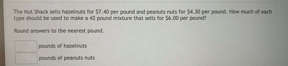 The Nut Shack sells hazelnuts for $7.40 per pound and peanuts nuts for $4.30 per pound. How much of each
type should be used to make a 42 pound mixture that sells for $6.00 per pound?
Round answers to the nearest pound.
pounds of hazelnuts
pounds of peanuts nuts
