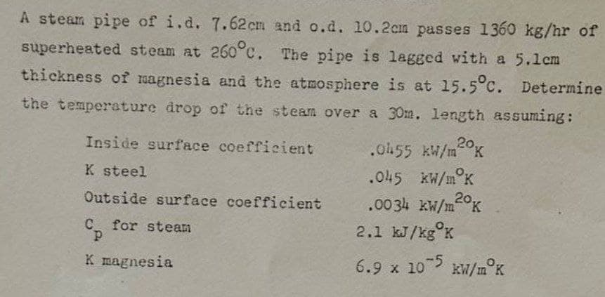 A steam pipe of i.d. 7.62cm and o.d. 10.2cm passes 1360 kg/hr of
superheated steam at 260°c. The pipe is lagged with a 5.1cm
thickness of magnesia and the atmosphere is at 15.5°c. Determine
the temperature drop of the steam over a 30m. length assuming:
Inside surface coefficient
K steel
Outside surface coefficient
Cp for steam
K magnesia
.0455 kW/m2K
.045 kW/m K
.00 34 kW/m20K
2.1 kJ/kg K
6.9 x 105 kW/m°K