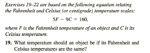Exercises 19-22 are based on the following equation relating
the Fahrenheit and Celsius (or centigrade) temperature scales:
SF-9C = 160,
where F is the Fahrenheit temperature of an object and C is its
Celsius temperature.
19. What temperature should an object be if its Fahrenheit and
Celsius temperatures are the same?