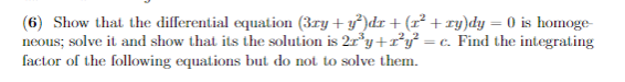 (6) Show that the differential equation (3ry + y)dr + (r² + ry)dy = 0 is homoge-
neous; solve it and show that its the solution is 2ry+r*y° = c. Find the integrating
factor of the following equations but do not to solve them.
