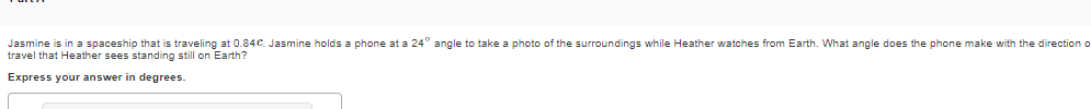 Jasmine is in a spaceship that is traveling at 0.84C. Jasmine holds a phone at a 24° angle to take a photo of the surroundings while Heather watches from Earth. What angle does the phone make with the direction o
travel that Heather sees standing still on Earth?
Express your answer in degrees.
