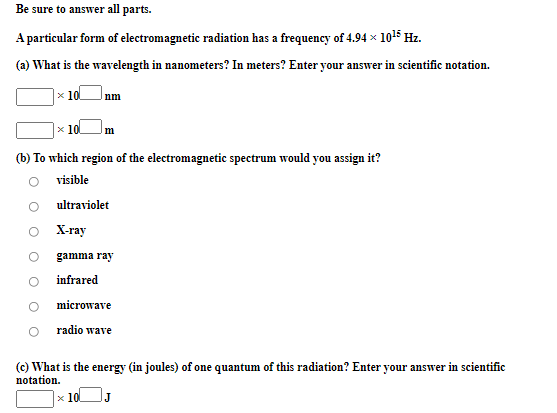 Be sure to answer all parts.
A particular form of electromagnetic radiation has a frequency of 4.94 × 1015 Hz.
(a) What is the wavelength in nanometers? In meters? Enter your answer in scientific notation.
x 10
nm
x 10
m
(b) To which region of the electromagnetic spectrum would you assign it?
visible
ultraviolet
X-ray
gamma ray
infrared
microwave
radio wave
(c) What is the energy (in joules) of one quantum of this radiation? Enter your answer in scientific
notation.
x 10
