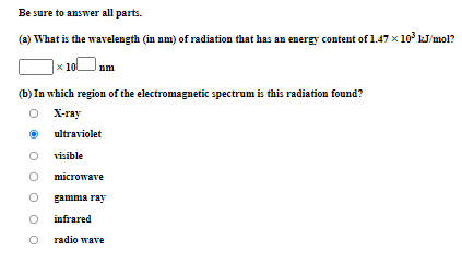 Be sure to answer all parts.
(a) What is the wavelength (in nm) of radiation that has an energy content of 1.47 x 10° kJ/mol?
x 10
nm
(b) In which region of the electromagnetic spectrum is this radiation found?
O X-ray
ultraviolet
visible
microwave
gamma ray
infrared
O radio wave
