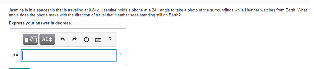 Jasmine is in a spaceship that is traveling at 0.84c. Jasmine holds a phone at a 24° angle to take a photo of the surroundings while Heather watches from Earth. What
angle does the phone make with the direction of travel that Heather sees standing still on Earth?
Express your answer in degrees.
