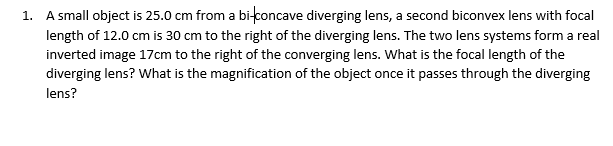 1. A small object is 25.0 cm from a bi-concave diverging lens, a second biconvex lens with focal
length of 12.0 cm is 30 cm to the right of the diverging lens. The two lens systems form a real
inverted image 17cm to the right of the converging lens. What is the focal length of the
diverging lens? What is the magnification of the object once it passes through the diverging
lens?
