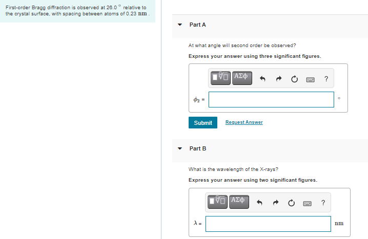 First-order Bragg diffraction is observed at 26.0° relative to
the crystal surface, with spacing between atoms of 0.23 nm.
Part A
At what angle will second order be observed?
Express your answer using three significant figures.
VO AZ
?
Submit
Request Answer
Part B
What is the wavelength of the X-rays?
Express your answer using two significant figures.
?
1 =
