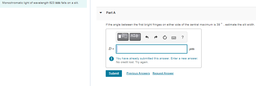 Monochromatic light of wavelength 623 nm falls on a slit.
Part A
If the angle between the first bright fringes on either side of the central maximum is 39°
estimate the slit width.
?
D =
You have already submitted this answer. Enter a new answer.
No credit lost. Try again.
Submit
Previous Answers Request Answer
