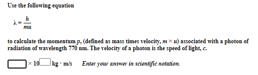 Use the following equation
h
mu
to calculate the momentum p, (defined as mass times velocity, m× u) associated with a photon of
radiation of wavelength 770 nm. The velocity of a photon is the speed of light, c.
x 10
Jkg m/s
Enter your answer in scientific notation.
