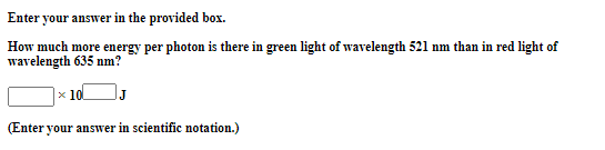 Enter your answer in the provided box.
How much more energy per photon is there in green light of wavelength 521 nm than in red light of
wavelength 635 nm?
x 10
J
(Enter your answer in scientific notation.)
