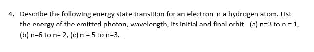 4. Describe the following energy state transition for an electron in a hydrogen atom. List
the energy of the emitted photon, wavelength, its initial and final orbit. (a) n=3 to n = 1,
(b) n=6 to n= 2, (c) n = 5 to n=3.
