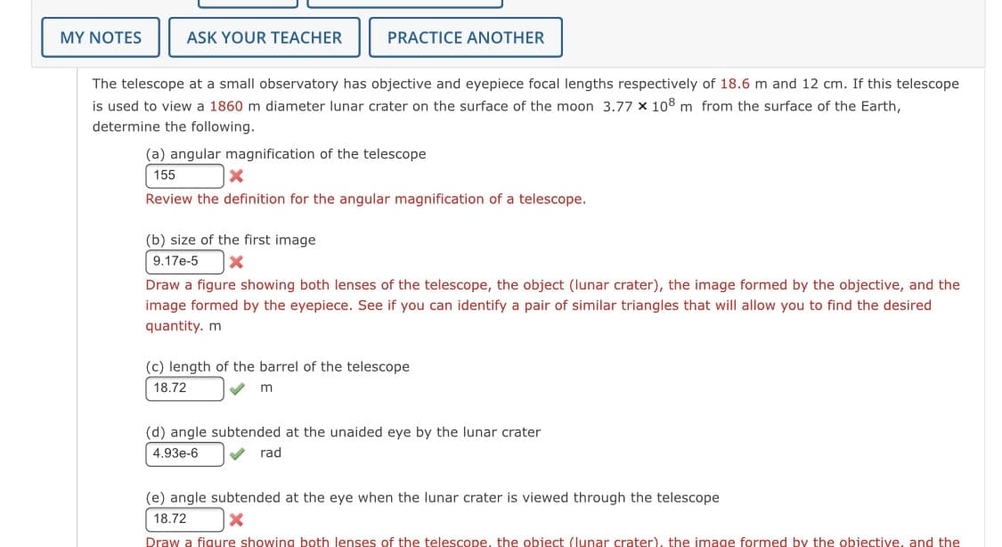 MY NOTES
ASK YOUR TEACHER
PRACTICE ANOTHER
The telescope at a small observatory has objective and eyepiece focal lengths respectively of 18.6 m and 12 cm. If this telescope
is used to view a 1860 m diameter lunar crater on the surface of the moon 3.77 x 108 m from the surface of the Earth,
determine the following.
(a) angular magnification of the telescope
155
Review the definition for the angular magnification of a telescope.
(b) size of the first image
9.17e-5
Draw a figure showing both lenses of the telescope, the object (lunar crater), the image formed by the objective, and the
image formed by the eyepiece. See if you can identify a pair of similar triangles that will allow you to find the desired
quantity. m
(c) length of the barrel of the telescope
18.72
(d) angle subtended at the unaided eye by the lunar crater
4.93e-6
rad
(e) angle subtended at the eye when the lunar crater is viewed through the telescope
18.72
Draw a figure showing both lenses of the telescope, the object (lunar crater), the image formed by the objective, and the

