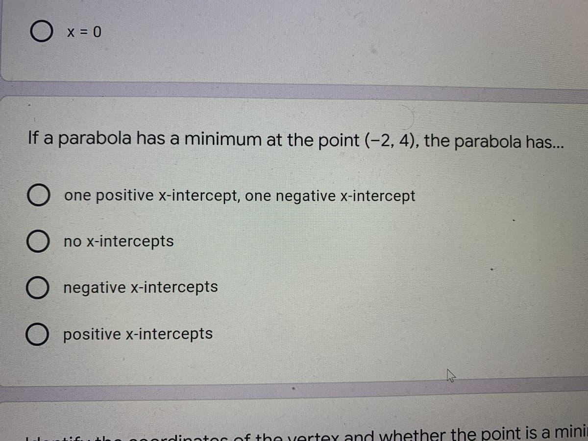 O x = 0
If a parabola has a minimum at the point (-2, 4), the parabola has..
O one positive x-intercept, one negative x-intercept
O no x-intercepts
O negative x-intercepts
O positive x-intercepts
tlan n0orodinator of t
ha vertex and whether the point is a mini
