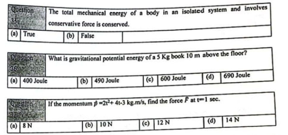 Questjon
The total mechanical energy of a body in an isolated system and involves
35
conservative force is conserved.
(a) True
(b) False
Oiestion
What is gravitational potential energy of a 5 Kg book 10 m above the floor?
(a) 400 Joule
(b) | 490 Joule
(c) 600 Joule
(d)
690 Joule
Question
If the momentum p-212+ 4t-3 kg.m/s, find the force F at t-1 sec.
(a) 8 N
(b) 10 N
(c)
12 N
(d)
14 N
