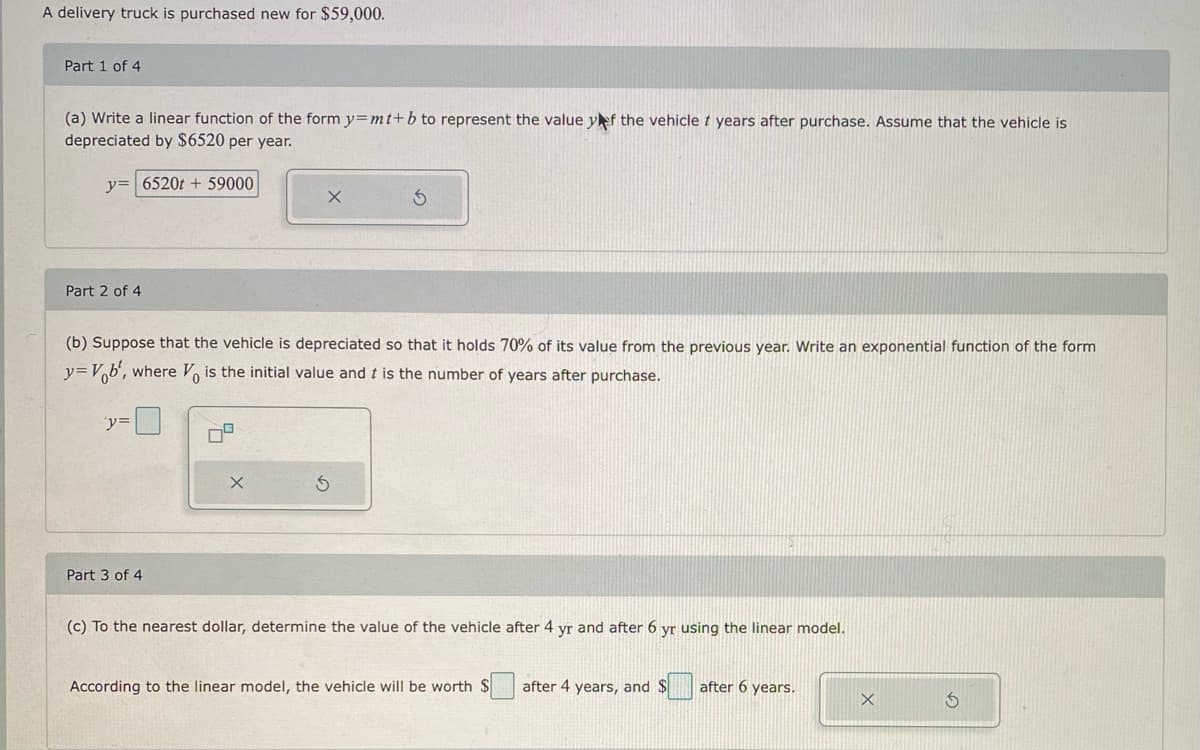 A delivery truck is purchased new for $59,000.
Part 1 of 4
(a) Write a linear function of the form y=mt+b to represent the value yf the vehicle t years after purchase. Assume that the vehicle is
depreciated by $6520 per year.
y= 6520t + 59000
Part 2 of 4
(b) Suppose that the vehicle is depreciated so that it holds 70% of its value from the previous year. Write an exponential function of the form
y=Vb', where V, is the initial value and t is the number of years after purchase.
y=
Part 3 of 4
(c) To the nearest dollar, determine the value of the vehicle after 4 yr and after 6 yr using the linear model.
According to the linear model, the vehicle will be worth
after 4 years, and $
after 6 years.
