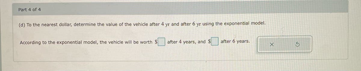 Part 4 of 4
(d) To the nearest dollar, determine the value of the vehicle after 4 yr and after 6 yr using the exponential model.
According to the exponential model, the vehicle will be worth $
after 4 years, and $
after 6 years.
