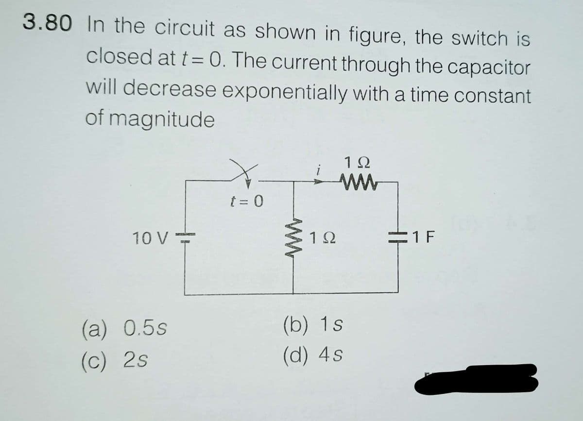 3.80 In the circuit as shown in figure, the switch is
closed at t = 0. The current through the capacitor
will decrease exponentially with a time constant
of magnitude
i
1Ω
www
t = 0
10 V-
1Ω
(b) 1s
(d) 4s
(a) 0.5s
(c) 2s
=1 F