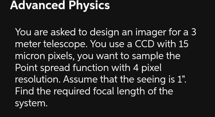 Advanced Physics
You are asked to design an imager for a 3
meter telescope. You use a CCD with 15
micron pixels, you want to sample the
Point spread function with 4 pixel
resolution. Assume that the seeing is 1".
Find the required focal length of the
system.
